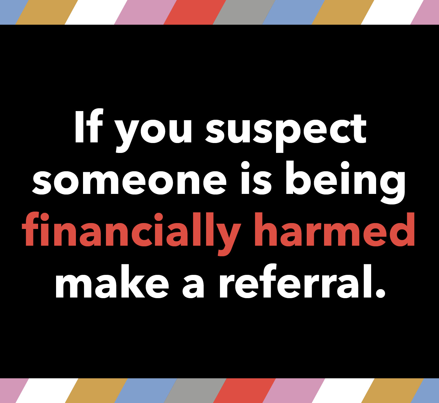 If you suspect someone is being financially harmed make a referral